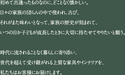 初めて出逢ったものなのに、どことなく懐かしい。日々の家族の団らんの中で使われ、古び、それがまた味わいとなって、家族の歴史が刻まれて、いつの日か子どもが成長したときに大切に持たせてやりたいと願う。時代に流されることなく暮らしに寄り添い、世代を超えて受け継がれる上質な家具やインテリアを、私たちはお客様にお届けします。